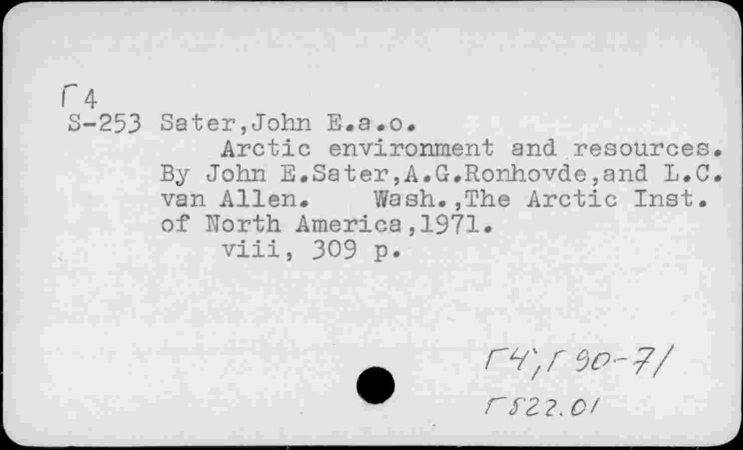 ﻿Г 4 S-253
Sater,John E.a.o.
Arctic environment and resources By John E.Sater,A.G.Ronhovde,and L.C van Allen, Wash.,The Arctic Inst, of North America,1971.
viii, 309 p.
Г 512.0/